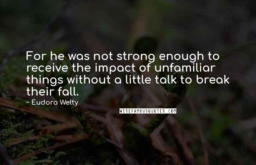 Eudora Welty Quotes: For he was not strong enough to receive the impact of unfamiliar things without a little talk to break their fall.