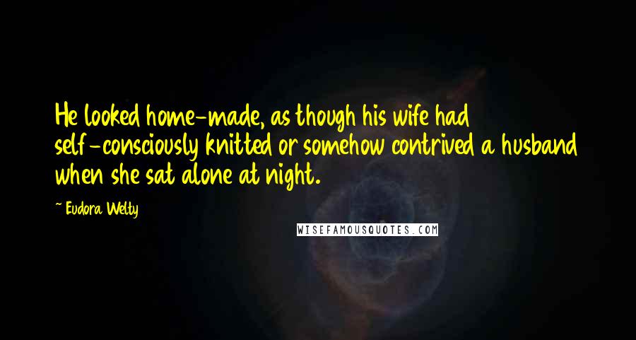 Eudora Welty Quotes: He looked home-made, as though his wife had self-consciously knitted or somehow contrived a husband when she sat alone at night.