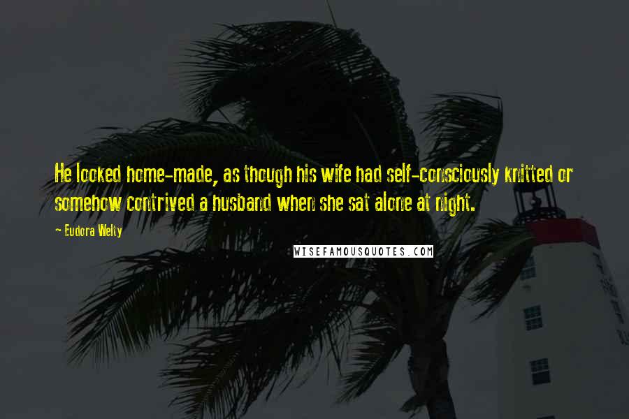 Eudora Welty Quotes: He looked home-made, as though his wife had self-consciously knitted or somehow contrived a husband when she sat alone at night.