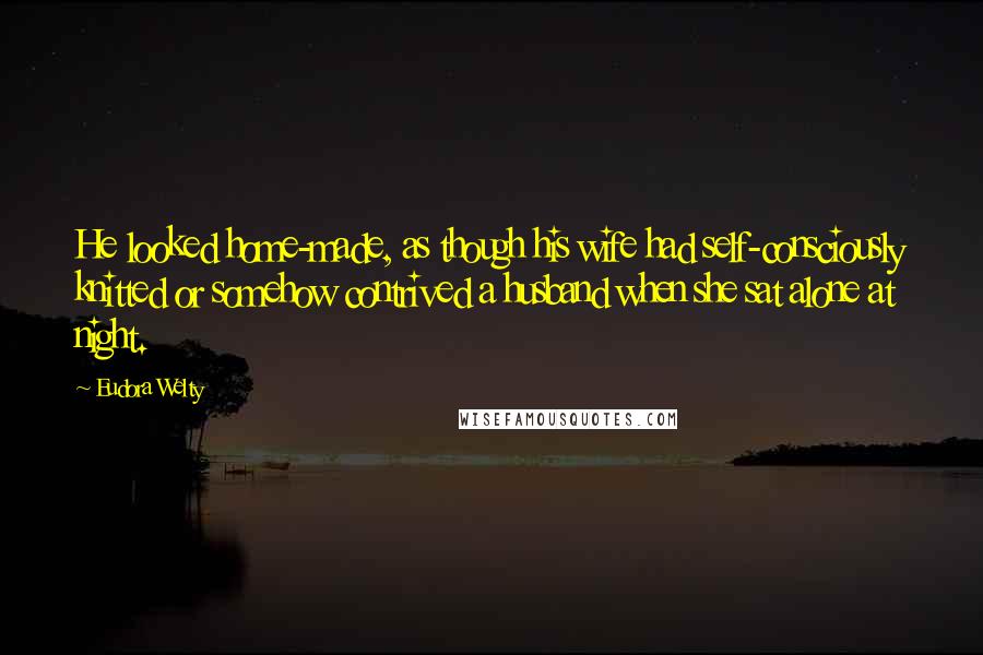 Eudora Welty Quotes: He looked home-made, as though his wife had self-consciously knitted or somehow contrived a husband when she sat alone at night.