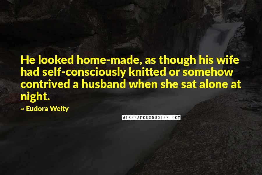 Eudora Welty Quotes: He looked home-made, as though his wife had self-consciously knitted or somehow contrived a husband when she sat alone at night.