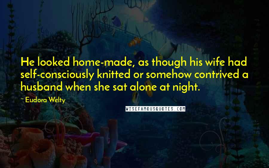 Eudora Welty Quotes: He looked home-made, as though his wife had self-consciously knitted or somehow contrived a husband when she sat alone at night.