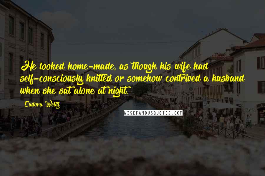 Eudora Welty Quotes: He looked home-made, as though his wife had self-consciously knitted or somehow contrived a husband when she sat alone at night.