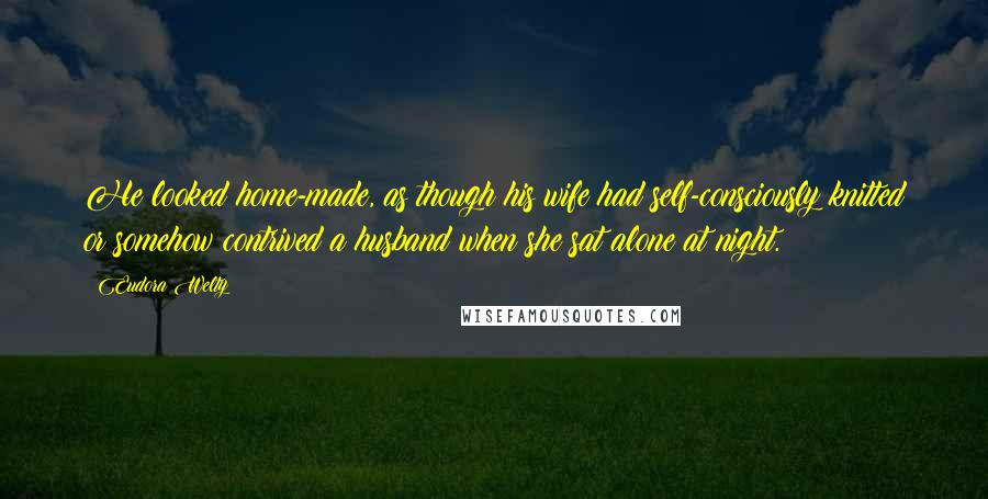 Eudora Welty Quotes: He looked home-made, as though his wife had self-consciously knitted or somehow contrived a husband when she sat alone at night.