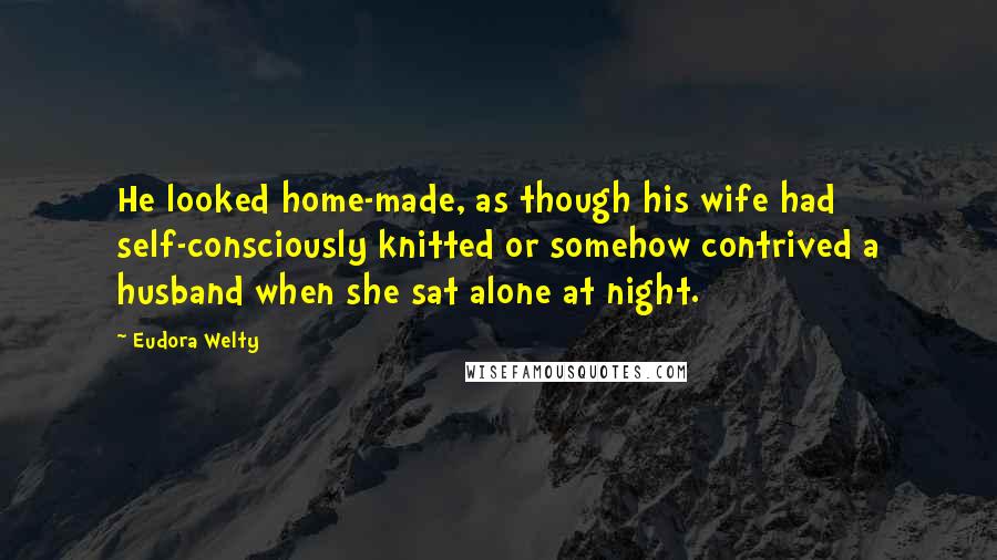 Eudora Welty Quotes: He looked home-made, as though his wife had self-consciously knitted or somehow contrived a husband when she sat alone at night.