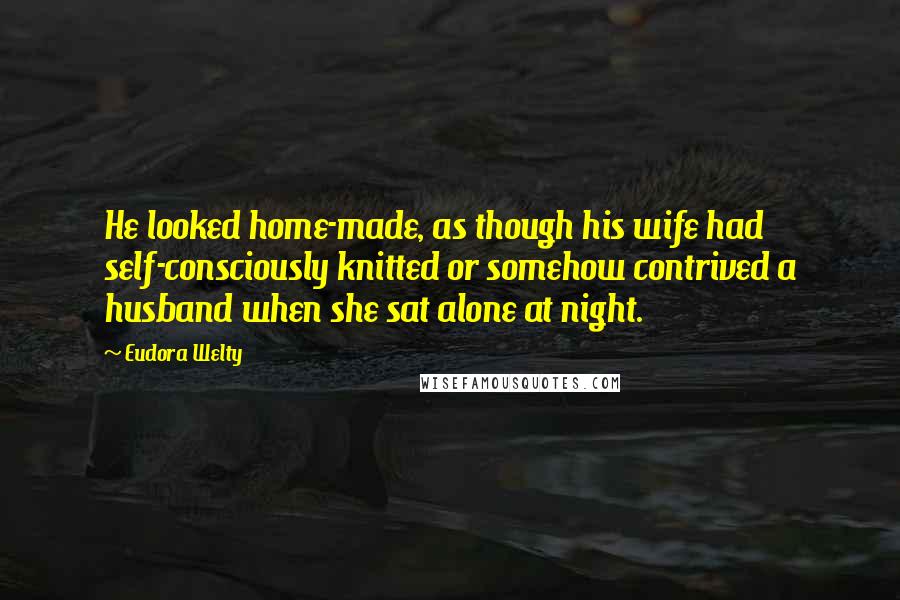 Eudora Welty Quotes: He looked home-made, as though his wife had self-consciously knitted or somehow contrived a husband when she sat alone at night.