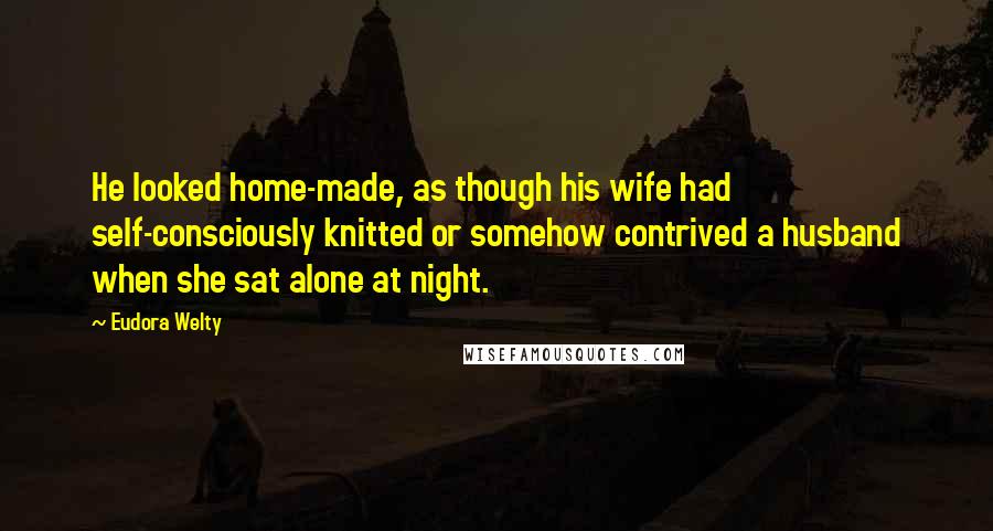 Eudora Welty Quotes: He looked home-made, as though his wife had self-consciously knitted or somehow contrived a husband when she sat alone at night.