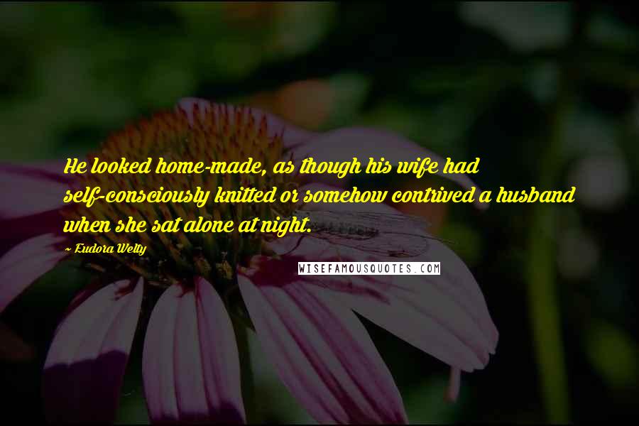 Eudora Welty Quotes: He looked home-made, as though his wife had self-consciously knitted or somehow contrived a husband when she sat alone at night.