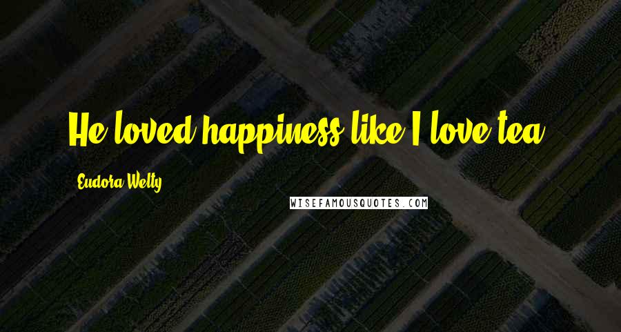 Eudora Welty Quotes: He loved happiness like I love tea.