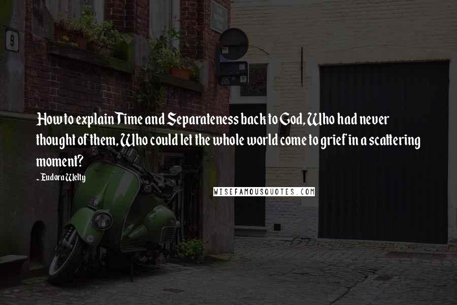 Eudora Welty Quotes: How to explain Time and Separateness back to God, Who had never thought of them, Who could let the whole world come to grief in a scattering moment?