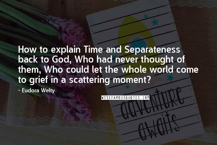 Eudora Welty Quotes: How to explain Time and Separateness back to God, Who had never thought of them, Who could let the whole world come to grief in a scattering moment?