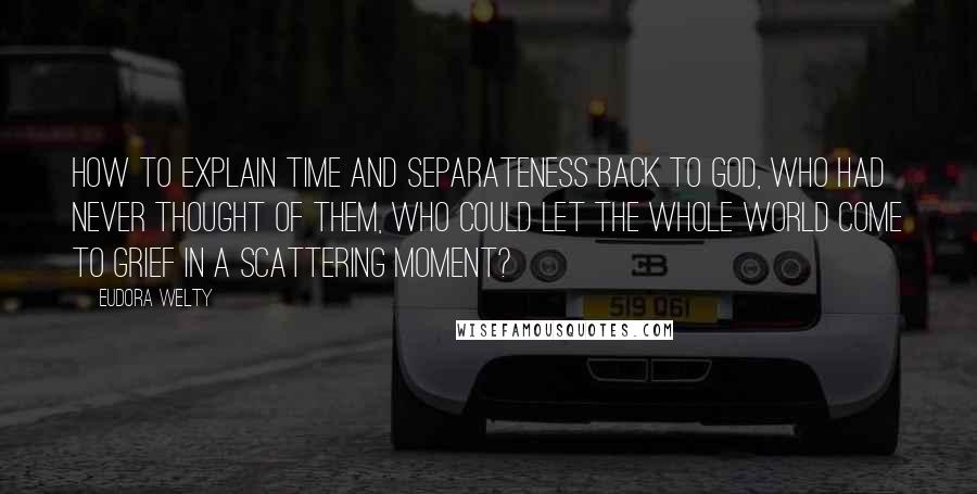 Eudora Welty Quotes: How to explain Time and Separateness back to God, Who had never thought of them, Who could let the whole world come to grief in a scattering moment?
