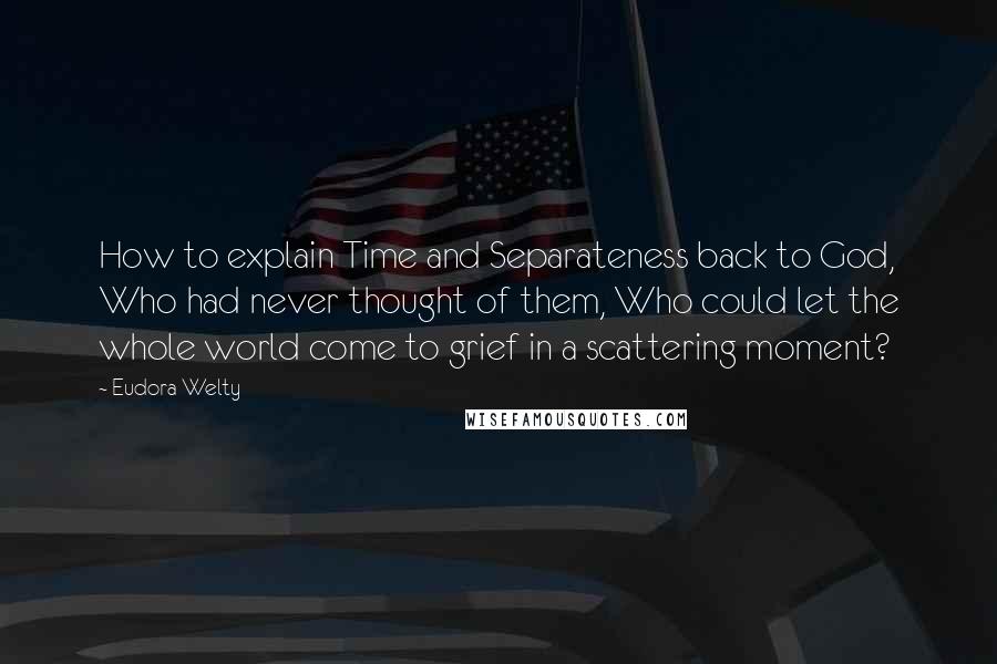 Eudora Welty Quotes: How to explain Time and Separateness back to God, Who had never thought of them, Who could let the whole world come to grief in a scattering moment?