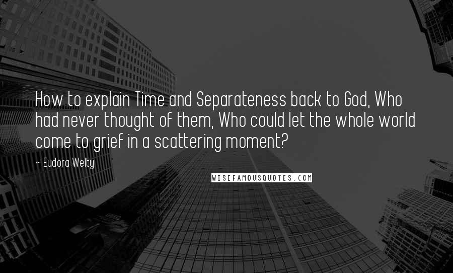 Eudora Welty Quotes: How to explain Time and Separateness back to God, Who had never thought of them, Who could let the whole world come to grief in a scattering moment?