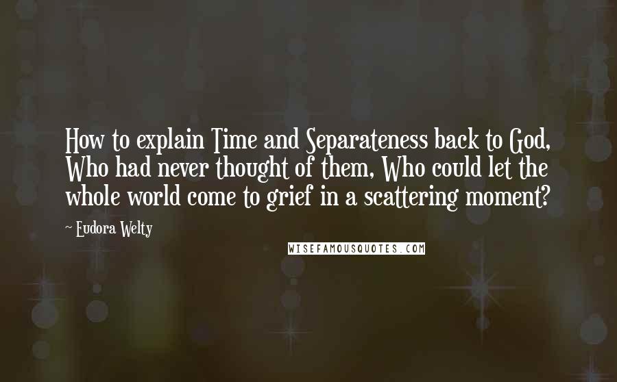 Eudora Welty Quotes: How to explain Time and Separateness back to God, Who had never thought of them, Who could let the whole world come to grief in a scattering moment?