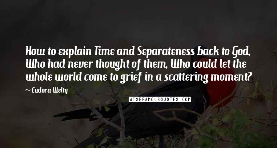 Eudora Welty Quotes: How to explain Time and Separateness back to God, Who had never thought of them, Who could let the whole world come to grief in a scattering moment?