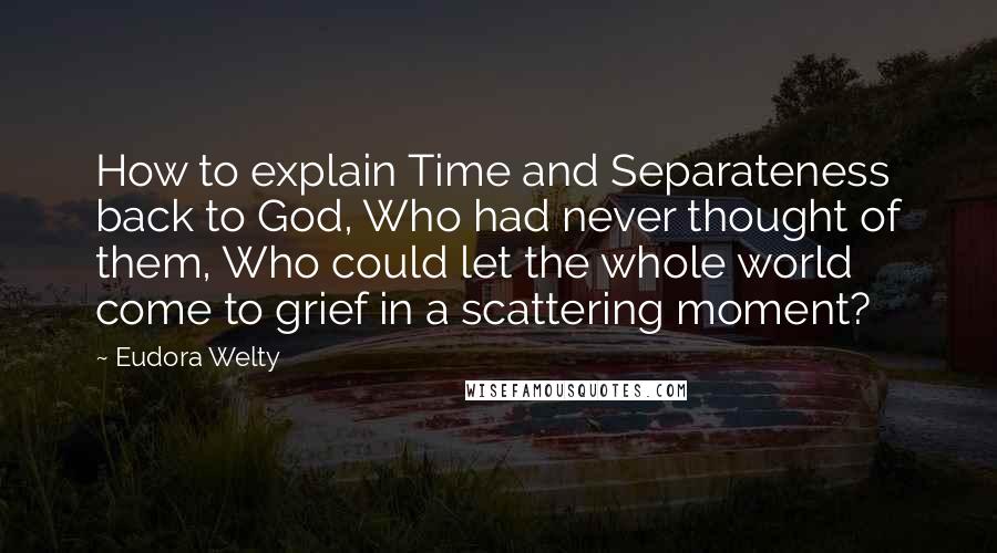 Eudora Welty Quotes: How to explain Time and Separateness back to God, Who had never thought of them, Who could let the whole world come to grief in a scattering moment?