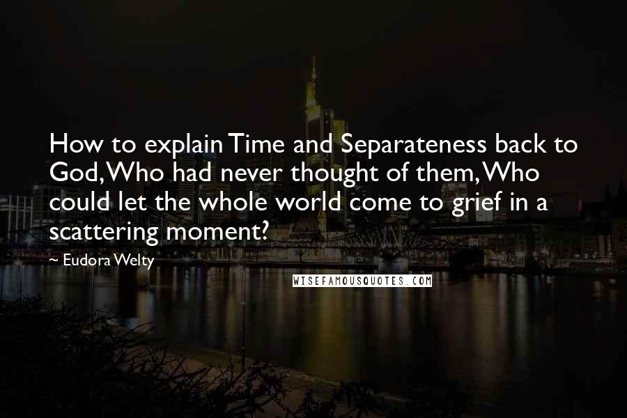 Eudora Welty Quotes: How to explain Time and Separateness back to God, Who had never thought of them, Who could let the whole world come to grief in a scattering moment?