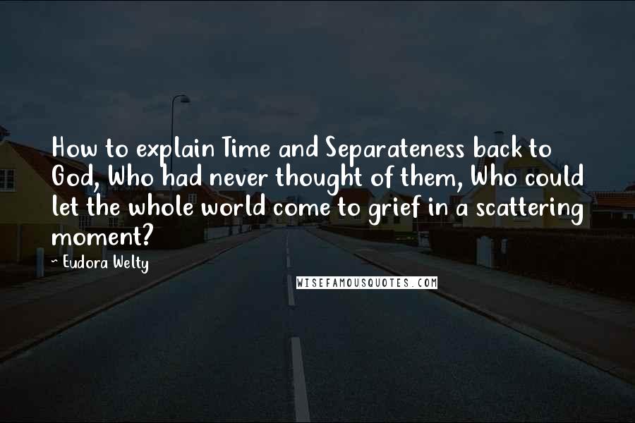 Eudora Welty Quotes: How to explain Time and Separateness back to God, Who had never thought of them, Who could let the whole world come to grief in a scattering moment?