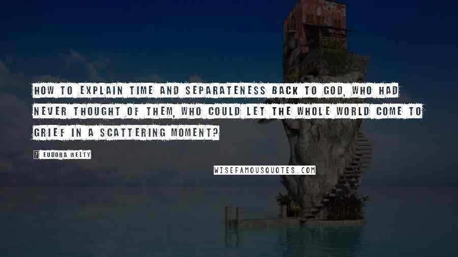 Eudora Welty Quotes: How to explain Time and Separateness back to God, Who had never thought of them, Who could let the whole world come to grief in a scattering moment?