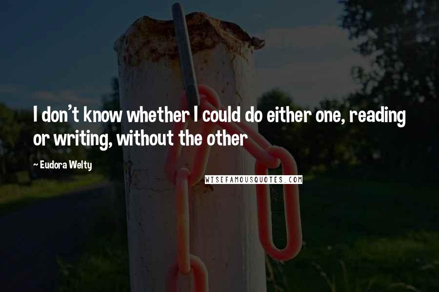 Eudora Welty Quotes: I don't know whether I could do either one, reading or writing, without the other
