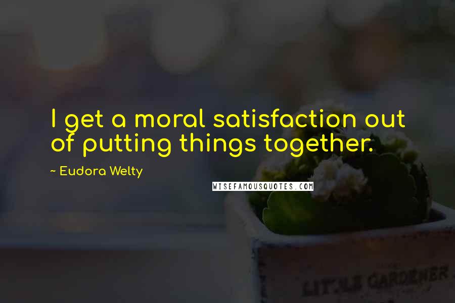 Eudora Welty Quotes: I get a moral satisfaction out of putting things together.