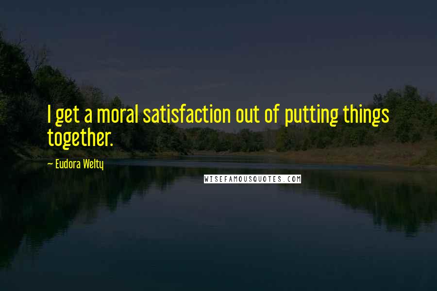 Eudora Welty Quotes: I get a moral satisfaction out of putting things together.