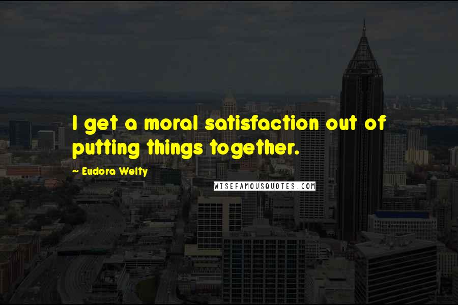 Eudora Welty Quotes: I get a moral satisfaction out of putting things together.