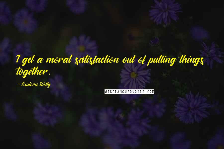 Eudora Welty Quotes: I get a moral satisfaction out of putting things together.