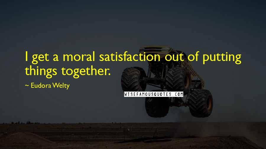 Eudora Welty Quotes: I get a moral satisfaction out of putting things together.