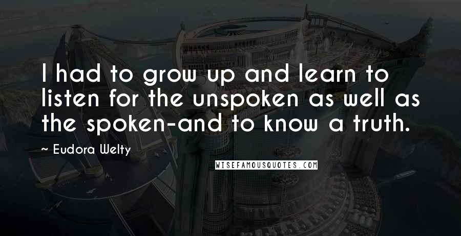 Eudora Welty Quotes: I had to grow up and learn to listen for the unspoken as well as the spoken-and to know a truth.