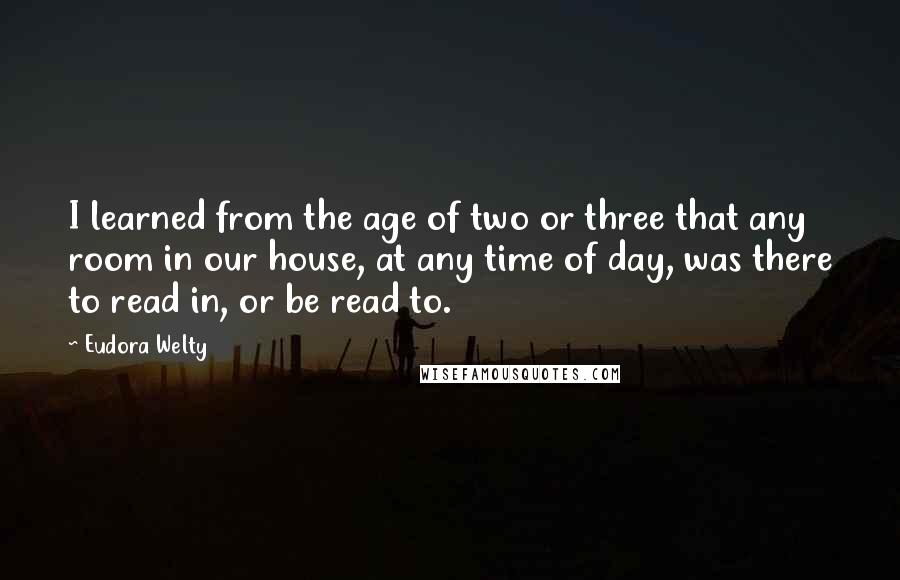 Eudora Welty Quotes: I learned from the age of two or three that any room in our house, at any time of day, was there to read in, or be read to.