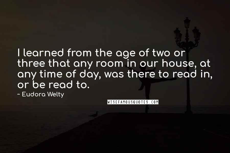 Eudora Welty Quotes: I learned from the age of two or three that any room in our house, at any time of day, was there to read in, or be read to.