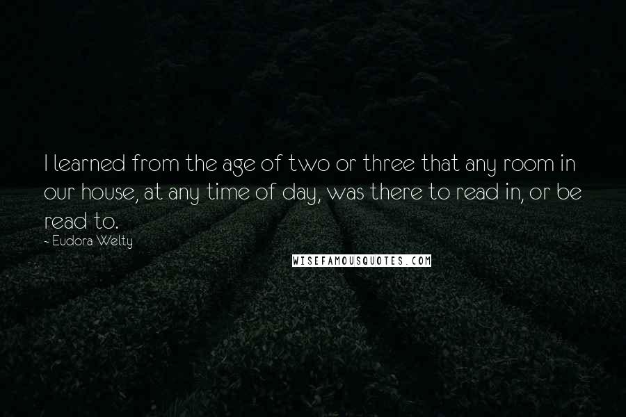 Eudora Welty Quotes: I learned from the age of two or three that any room in our house, at any time of day, was there to read in, or be read to.