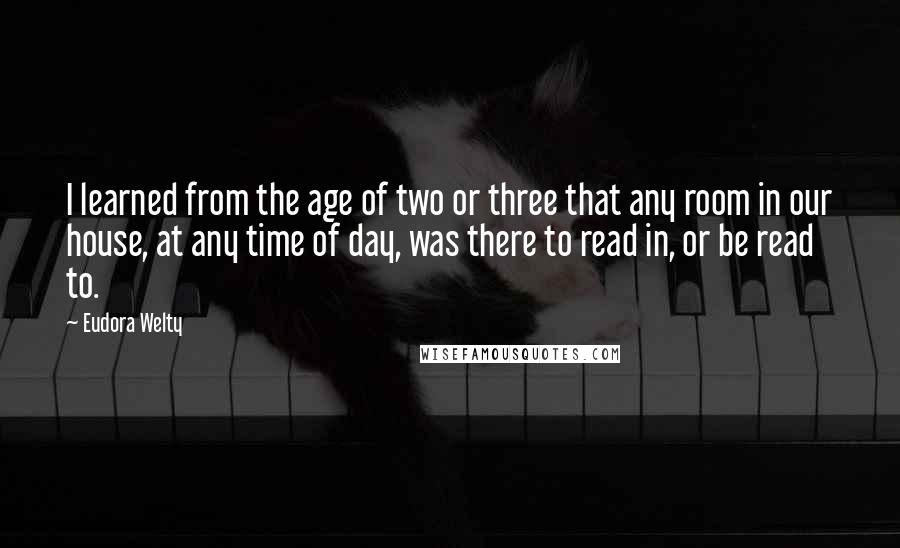 Eudora Welty Quotes: I learned from the age of two or three that any room in our house, at any time of day, was there to read in, or be read to.