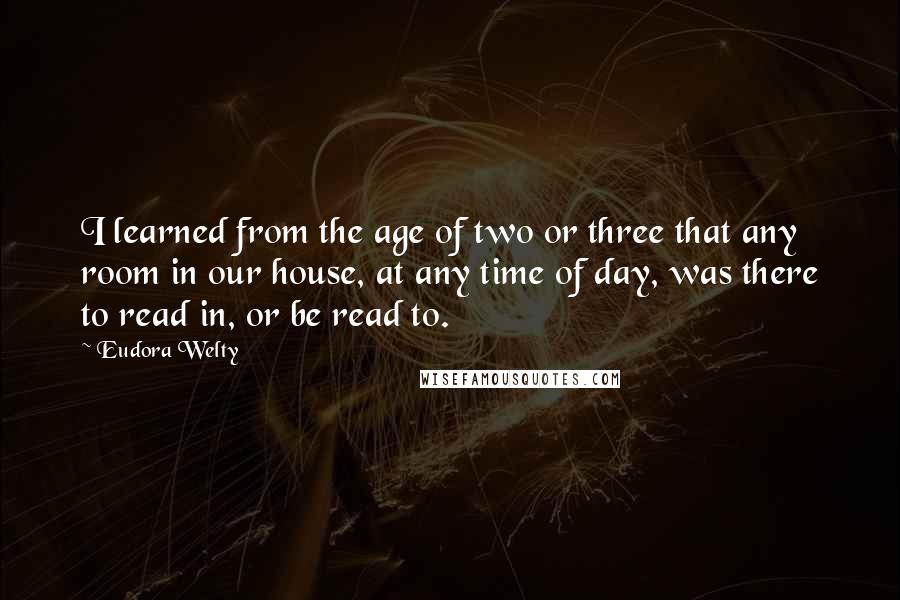 Eudora Welty Quotes: I learned from the age of two or three that any room in our house, at any time of day, was there to read in, or be read to.