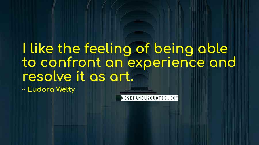 Eudora Welty Quotes: I like the feeling of being able to confront an experience and resolve it as art.