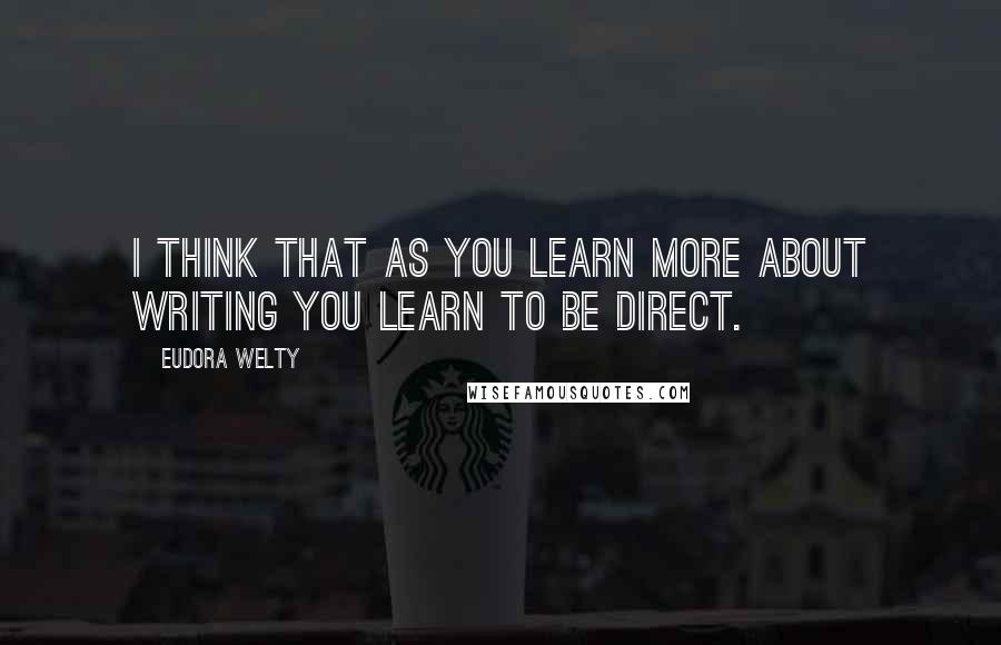 Eudora Welty Quotes: I think that as you learn more about writing you learn to be direct.