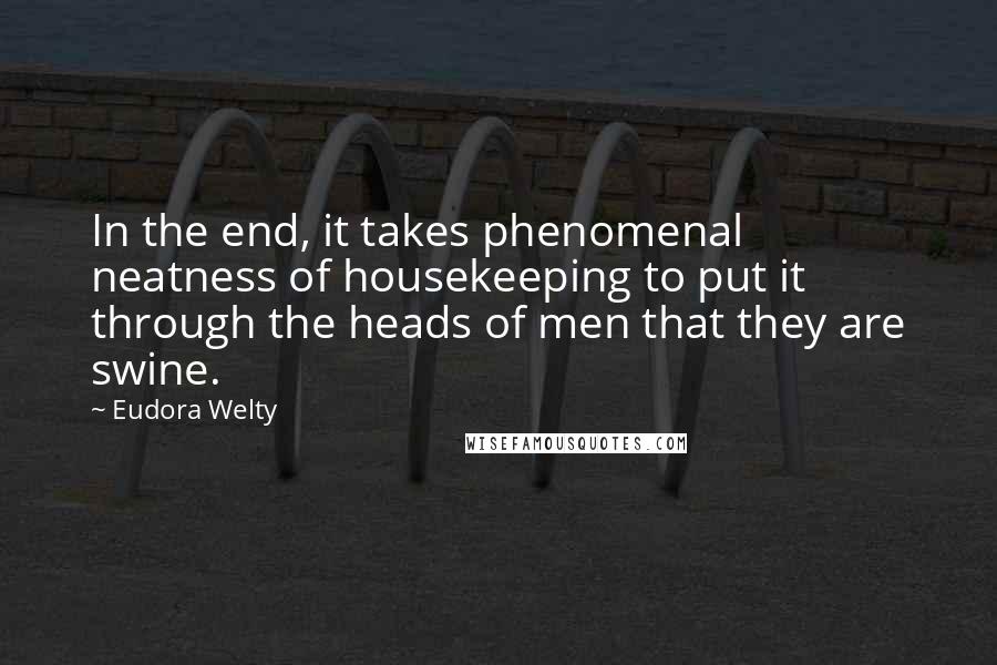 Eudora Welty Quotes: In the end, it takes phenomenal neatness of housekeeping to put it through the heads of men that they are swine.