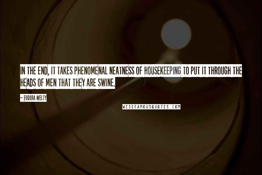 Eudora Welty Quotes: In the end, it takes phenomenal neatness of housekeeping to put it through the heads of men that they are swine.