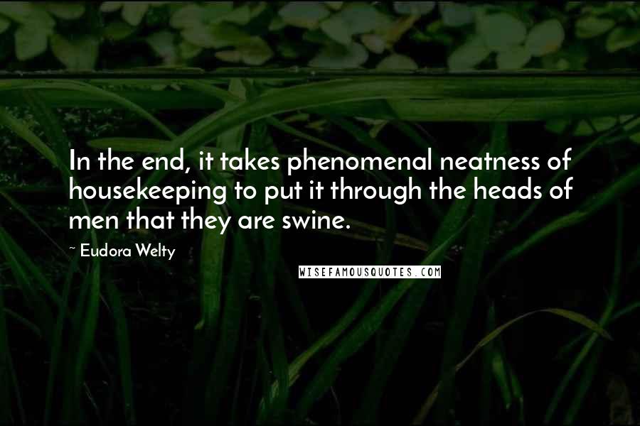 Eudora Welty Quotes: In the end, it takes phenomenal neatness of housekeeping to put it through the heads of men that they are swine.