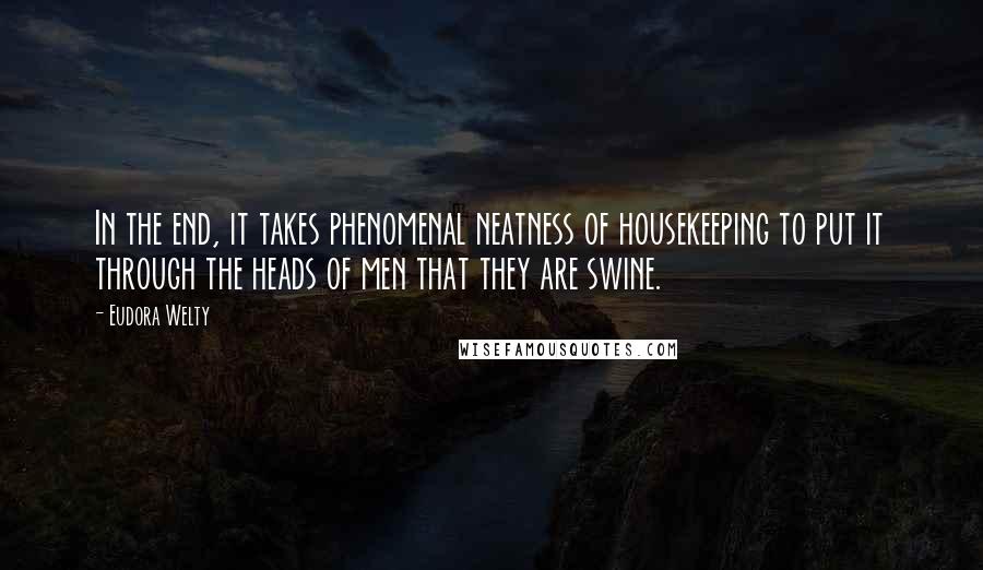 Eudora Welty Quotes: In the end, it takes phenomenal neatness of housekeeping to put it through the heads of men that they are swine.