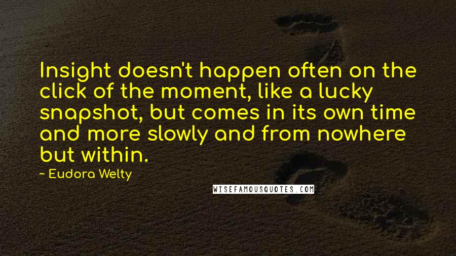 Eudora Welty Quotes: Insight doesn't happen often on the click of the moment, like a lucky snapshot, but comes in its own time and more slowly and from nowhere but within.