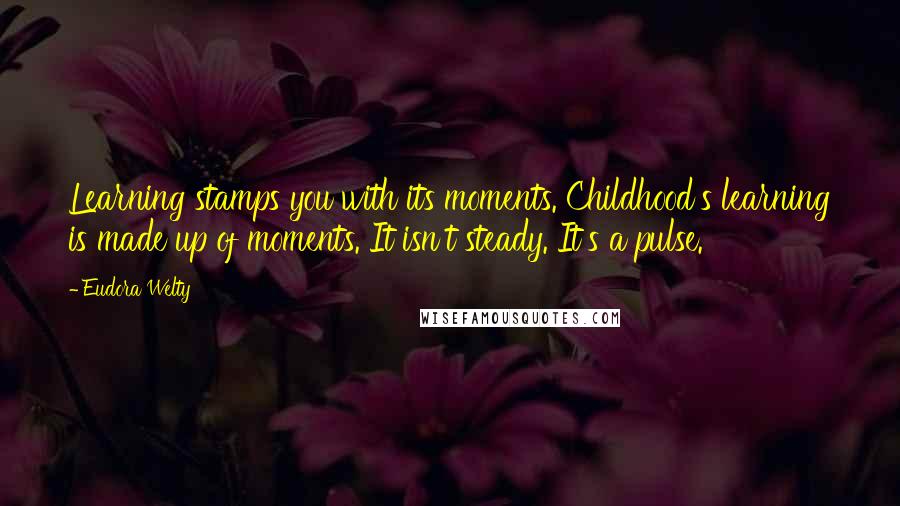 Eudora Welty Quotes: Learning stamps you with its moments. Childhood's learning is made up of moments. It isn't steady. It's a pulse.