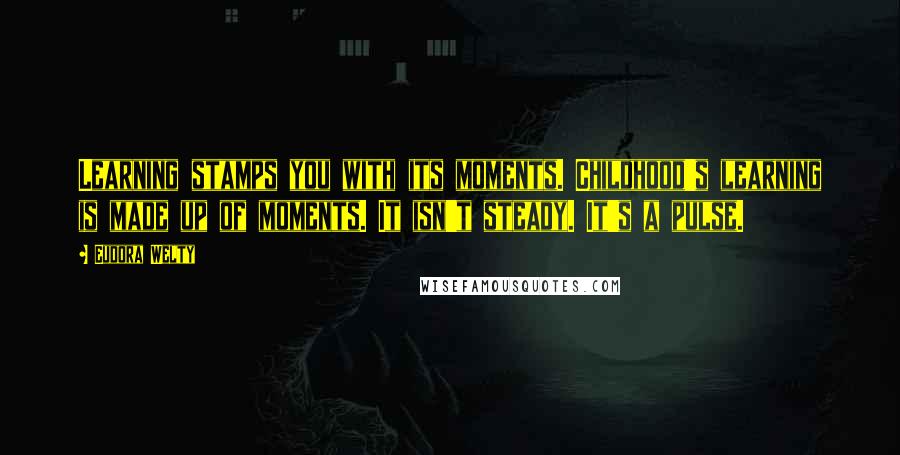 Eudora Welty Quotes: Learning stamps you with its moments. Childhood's learning is made up of moments. It isn't steady. It's a pulse.