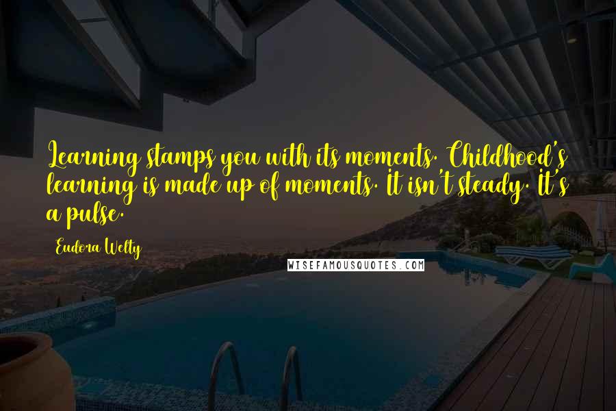 Eudora Welty Quotes: Learning stamps you with its moments. Childhood's learning is made up of moments. It isn't steady. It's a pulse.