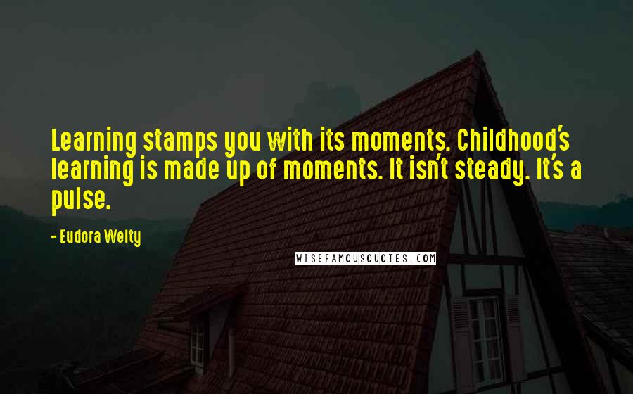 Eudora Welty Quotes: Learning stamps you with its moments. Childhood's learning is made up of moments. It isn't steady. It's a pulse.