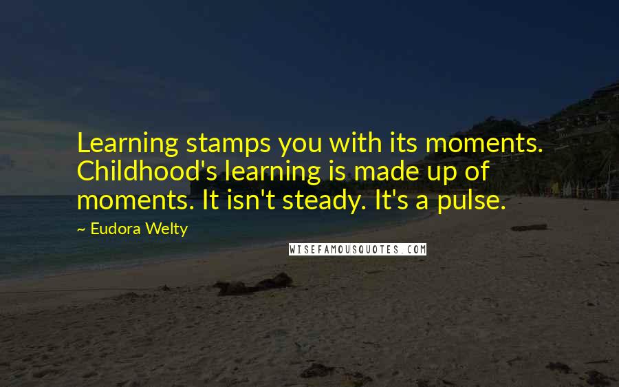 Eudora Welty Quotes: Learning stamps you with its moments. Childhood's learning is made up of moments. It isn't steady. It's a pulse.