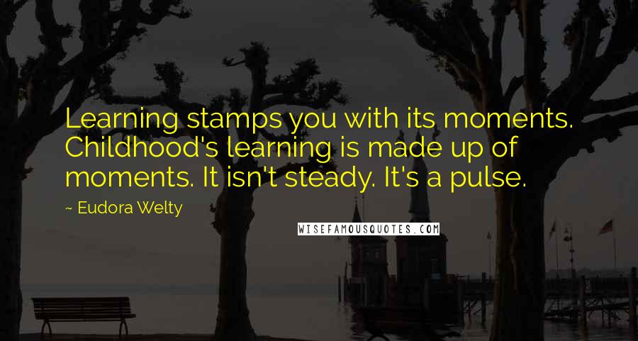 Eudora Welty Quotes: Learning stamps you with its moments. Childhood's learning is made up of moments. It isn't steady. It's a pulse.