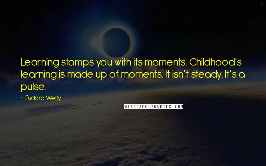 Eudora Welty Quotes: Learning stamps you with its moments. Childhood's learning is made up of moments. It isn't steady. It's a pulse.